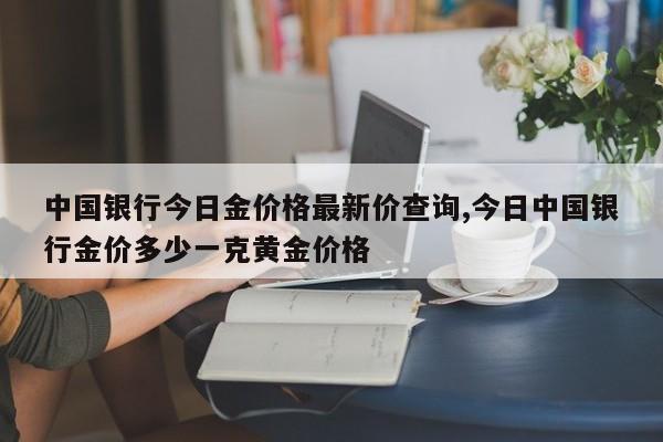 中国银行今日金价格最新价查询,今日中国银行金价多少一克黄金价格