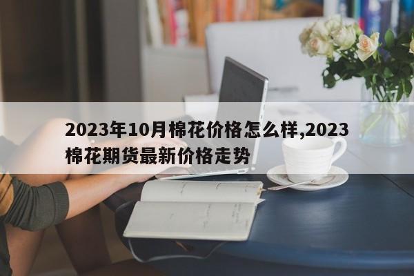 2023年10月棉花价格怎么样,2023棉花期货最新价格走势