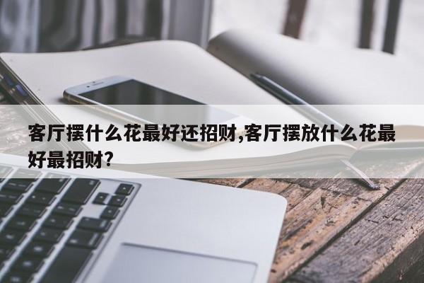 客厅摆什么花最好还招财,客厅摆放什么花最好最招财?