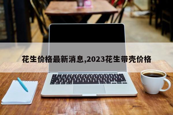 花生价格最新消息,2023花生带壳价格