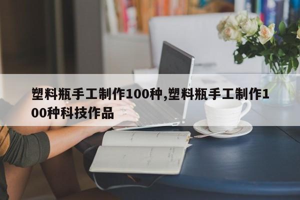 塑料瓶手工制作100种,塑料瓶手工制作100种科技作品