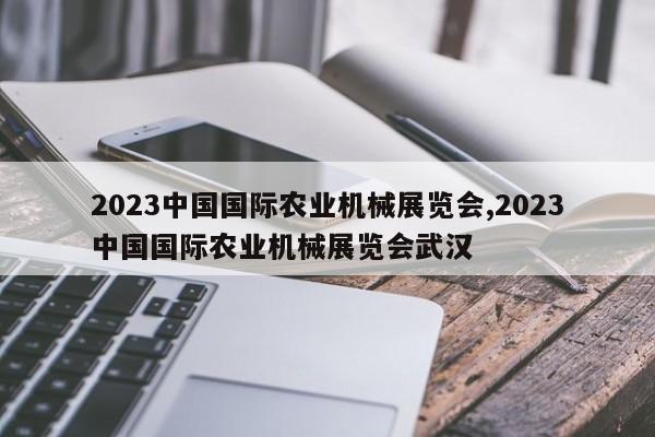 2023中国国际农业机械展览会,2023中国国际农业机械展览会武汉