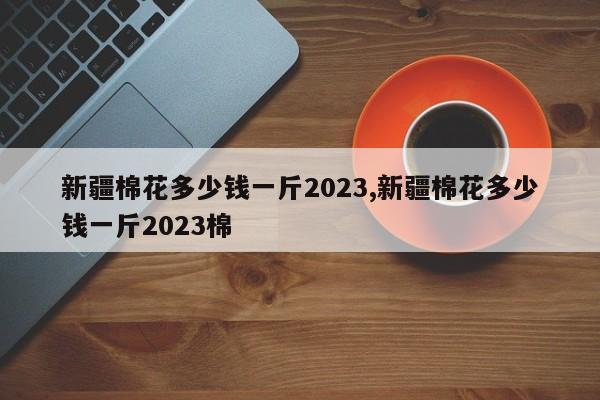 新疆棉花多少钱一斤2023,新疆棉花多少钱一斤2023棉