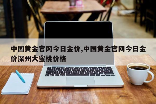 中国黄金官网今日金价,中国黄金官网今日金价深州大蜜桃价格