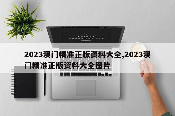 2023澳门精准正版资料大全,2023澳门精准正版资料大全图片