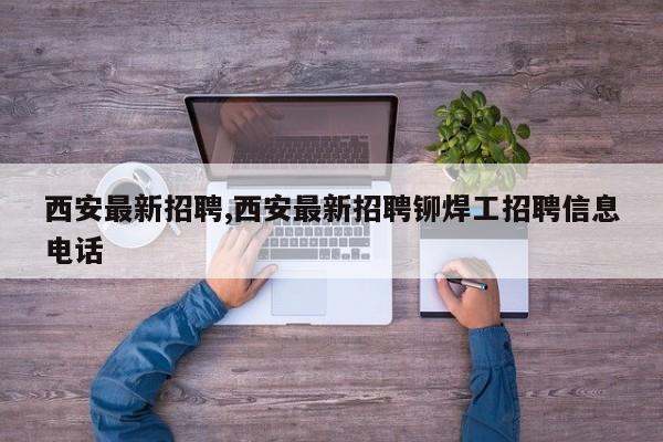 西安最新招聘,西安最新招聘铆焊工招聘信息电话